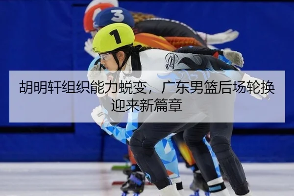 胡明轩组织能力蜕变，广东男篮后场轮换迎来新篇章 | PG